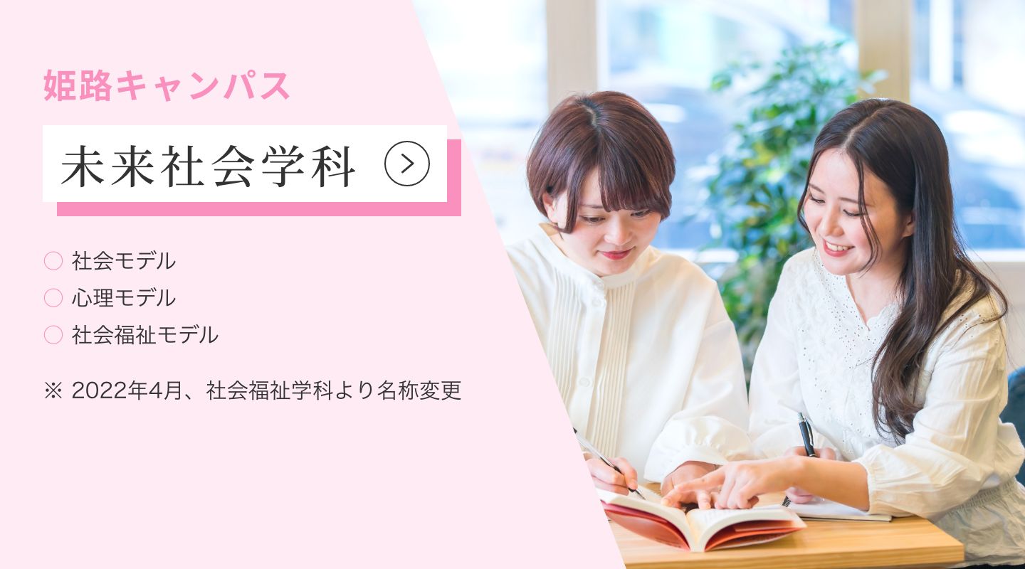 姫路キャンパス 社会福祉学科 ・医療福祉心理専攻 ・社会福祉専攻 ・こども福祉専攻 ・介護福祉専攻 ※2022年4月より「未来社会学科」に学科名称が変更になります。